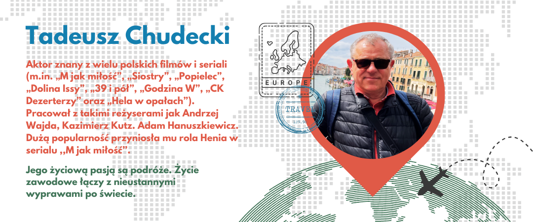 grafika ze zdjęciem tadeusza chudeckiego osadzonym w pinezce na globie, elementami graficznymi - stemplami paszportowymi i z tekstem. widoczne napisy: Tadeusz Chudecki, Aktor znany z wielu polskich filmów i seriali (m.in. „M jak miłość”, „Siostry”, „Popielec”, „Dolina Issy”, „39 i pół”, „Godzina W”, „CK Dezerterzy” oraz „Hela w opałach”). Pracował z takimi reżyserami jak Andrzej Wajda, Kazimierz Kutz. Adam Hanuszkiewicz. Dużą popularność przyniosła mu rola Henia w serialu ,,M jak miłość’’. , Jego życiową pasją są podróże. Życie zawodowe łączy z nieustannymi wyprawami po świecie, europe