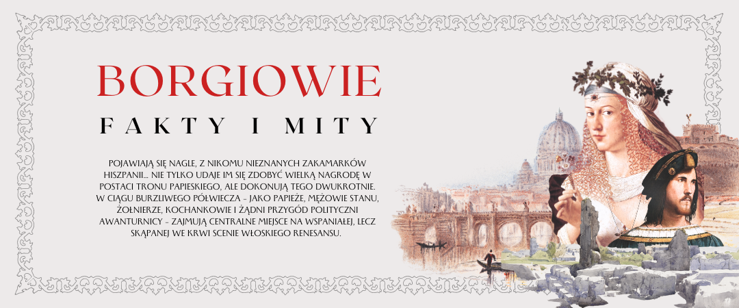 grafika promująca prelekcję o rodzinie borgiów z wycietymi elementami obrazów: widoku na watykan Turnera, Lukrecji Borgii Botticelliego oraz Cezarego Borgia Alberto Melone w ozdobnej ramce oraz napisami: borgiowie fakty i mity, Pojawiają się nagle, z nikomu nieznanych zakamarków Hiszpanii… Nie tylko udaje im się zdobyć wielką nagrodę w postaci tronu papieskiego, ale dokonują tego dwukrotnie. W ciągu burzliwego półwiecza – jako papieże, mężowie stanu, żołnierze, kochankowie i żądni przygód polityczni awanturnicy – zajmują centralne miejsce na wspaniałej, lecz skąpanej we krwi scenie włoskiego renesansu.