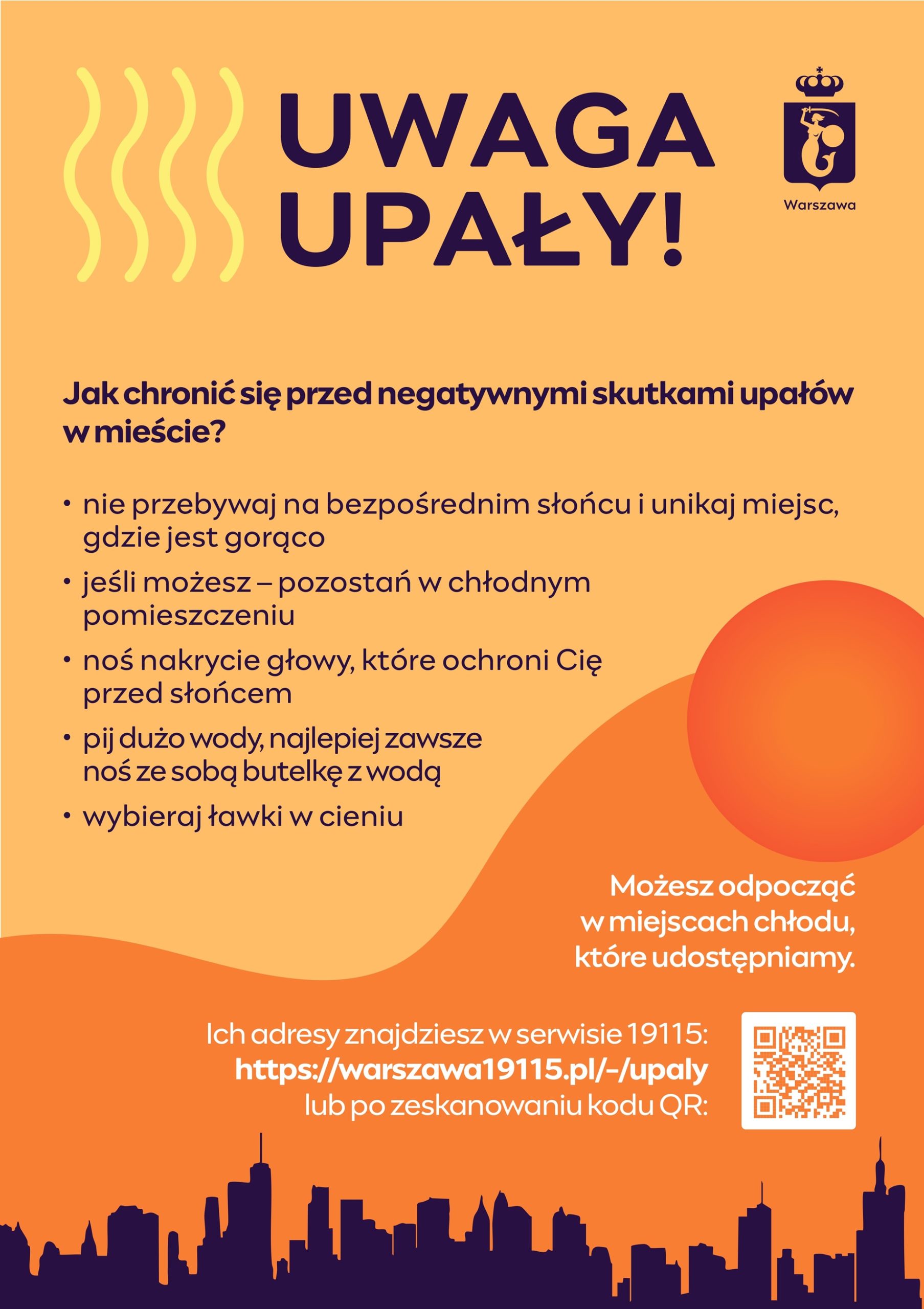 ulotka ostrzegająca o upałach. prosta grafika słońca i promienii słonecznych oraz tekst: UWAGA UPAŁY! Warszawa Jak chronić się przed negatywnymi skutkami upałów w mieście? nie przebywaj na bezpośrednim słońcu i unikaj miejsc, gdzie jest gorąco jeśli możesz - pozostań w chłodnym pomieszczeniu noś nakrycie głowy, które ochroni Cię przed słońcem pij dużo wody, najlepiej zawsze noś ze sobą butelkę z wodą wybieraj ławki w cieniu Możesz odpocząć w miejscach chłodu, które udostępniamy. Ich adresy znajdziesz w serwisie 19115: https://warszawa19115.pl/-/upaly lub po zeskanowaniu kodu QR: