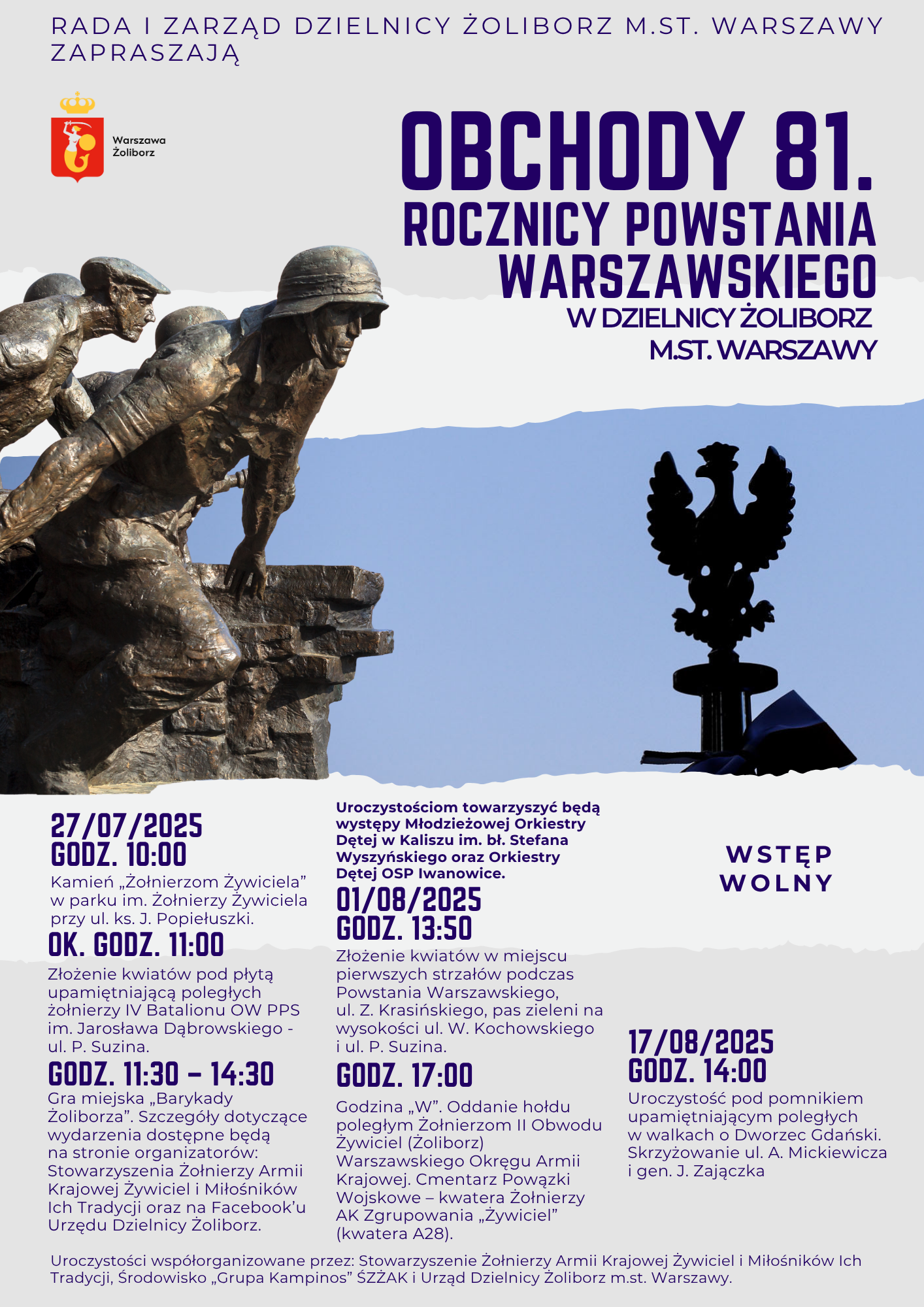 plakat promujący obchody 81. rocznicy pwostania warszawskiego na żoliborzu. tekst: RADA I ZARZĄD DZIELNICY ŻOLIBORZ M.ST. WARSZAWY ZAPRASZAJĄ Warszawa Żoliborz OBCHODY 81. ROCZNICY POWSTANIA WARSZAWSKIEGO W DZIELNICY ŻOLIBORZ M.ST. WARSZAWY 27/07/2025 GODZ. 10:00 Kamień „Żołnierzom Żywiciela" w parku im. Żołnierzy Żywiciela przy ul. ks. J. Popiełuszki. OK. GODZ. 11:00 Złożenie kwiatów pod płytą upamiętniającą poległych żołnierzy IV Batalionu OW PPS im. Jarosława Dąbrowskiego -ul. P. Suzina. GODZ. 11:30-14:30 Gra miejska „Barykady Żoliborza". Szczegóły dotyczące wydarzenia dostępne będą na stronie organizatorów: Stowarzyszenia Żołnierzy Armii Krajowej Żywiciel i Miłośników Ich Tradycji oraz na Facebook'u Urzędu Dzielnicy Żoliborz. Uroczystościom towarzyszyć będą występy Młodzieżowej Orkiestry Dętej w Kaliszu im. bł. Stefana Wyszyńskiego oraz Orkiestry Dętej OSP Iwanowice. 01/08/2025 GODZ. 13:50 Złożenie kwiatów w miejscu pierwszych strzałów podczas Powstania Warszawskiego, ul. Z. Krasińskiego, pas zieleni na wysokości ul. W. Kochowskiego i ul. P. Suzina. GODZ. 17:00 Godzina „W". Oddanie hołdu. poległym Żołnierzom II Obwodu Żywiciel (Żoliborz) Warszawskiego Okręgu Armii Krajowej. Cmentarz Powązki Wojskowe - kwatera Żołnierzy AK Zgrupowania Żywiciel" (kwatera A28), WSTĘP WOLNY 17/08/2025 GODZ. 14:00 Uroczystość pod pomnikiem upamiętniającym poległych w walkach o Dworzec Gdański. Skrzyżowanie ul. A. Mickiewicza i gen. J. Zajączka Uroczystości współorganizowane przez: Stowarzyszenie Zołnierzy Armii Krajowej Żywiciel i Miłośników Ich Tradycji, Środowisko „Grupa Kampinos" ŠZZAK i Urząd Dzielnicy Żoliborz m.st. Warszawy.