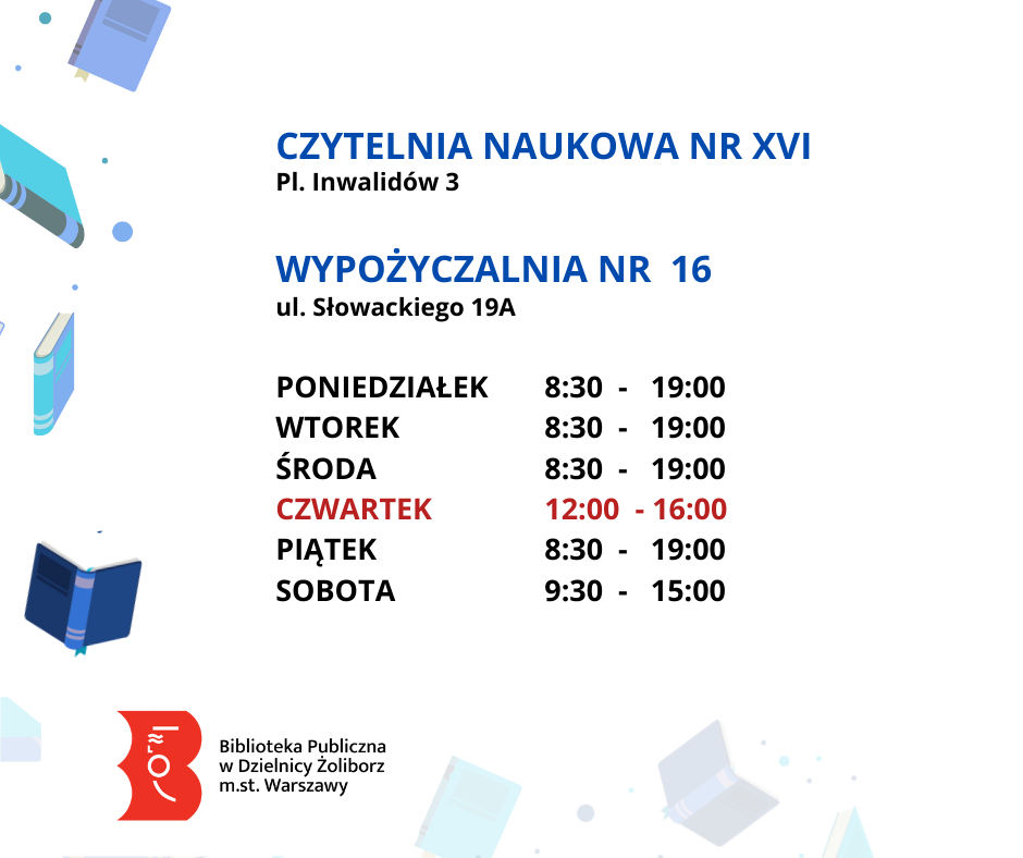 Biała grafika z latającymi niebieskimi książkami. W środku tekst: Czytelnia Naukowa nr XVI Pl. Inwalidów 3. Wypożyczalnia nr 16 ul. Słowackiego 19a. Poniedziałek 8:30 - 19:00 Wtorek 8:30 - 19:00 Środa 8:30 - 19:00 Czwartek 12:00 - 16:00 Piątek 8:30 - 19:00 Sobota 9:30 - 15:00 Niżej logo: Biblioteka Publiczna w Dzielnicy Żoliborz m.st. Warszawy