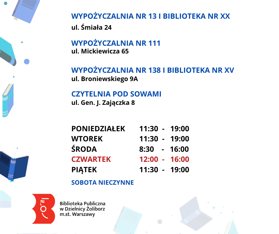 Biała grafika z latającymi niebieskimi książkami. W środku tekst: Wypożyczalnia nr 13 i Biblioteka nr XX ul. Śmiała 24, Wypożyczalnia nr 111 ul. Mickiewicza 65, Wypożyczalnia nr 138 i Biblioteka dla nr XV ul. Broniewskiego 9a, Czytelnia Pod Sowami ul. Gen. J. Zajączka 8. Poniedziałek 11:30 - 19:00 Wtorek 11:30 - 19:00 Środa 8:30 - 16:00 Czwartek 12:00 - 16:00 Piątek 11:30 - 19:00 Sobota nieczynne Niżej logo: Biblioteka Publiczna w Dzielnicy Żoliborz m.st. Warszawy