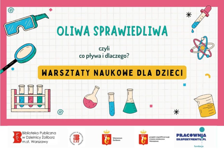 Obrazek wyróżniający. zapraszający dzieci na warsztaty naukowe "Oliwa sprawiedliwa. Czyli co pływa i dlaczego?" . Wokół napisu grafiki szkła powiększającego, menzurek,, atomu, szkła powiększającego oraz okularów ochronnych. Pod spodem loga: Biblioteka Publiczna w Dzielnicy Żoliborz m.st. Warszawy, logo 90-lecia Biblioteki, logo Fundacji Pracownia Eksperymentu, logo Warszawa Żoliborz oraz logo Warszawy z napisem "projekt współfinansuje miasto stołeczne Warszawa.