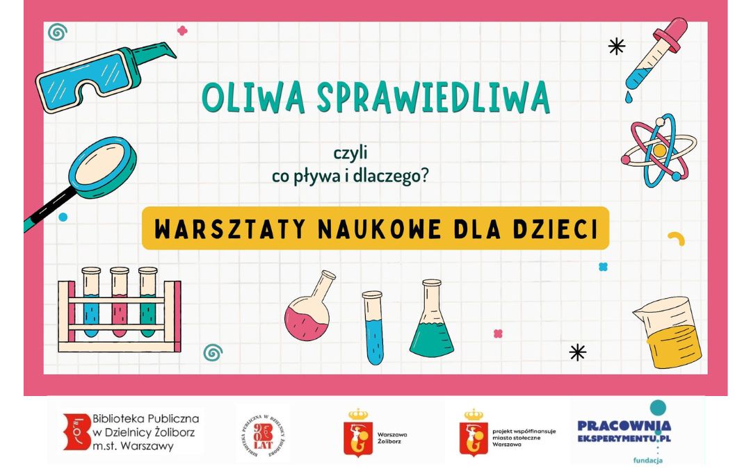 Obrazek wyróżniający. zapraszający dzieci na warsztaty naukowe "Oliwa sprawiedliwa. Czyli co pływa i dlaczego?" . Wokół napisu grafiki szkła powiększającego, menzurek,, atomu, szkła powiększającego oraz okularów ochronnych. Pod spodem loga: Biblioteka Publiczna w Dzielnicy Żoliborz m.st. Warszawy, logo 90-lecia Biblioteki, logo Fundacji Pracownia Eksperymentu, logo Warszawa Żoliborz oraz logo Warszawy z napisem "projekt współfinansuje miasto stołeczne Warszawa.