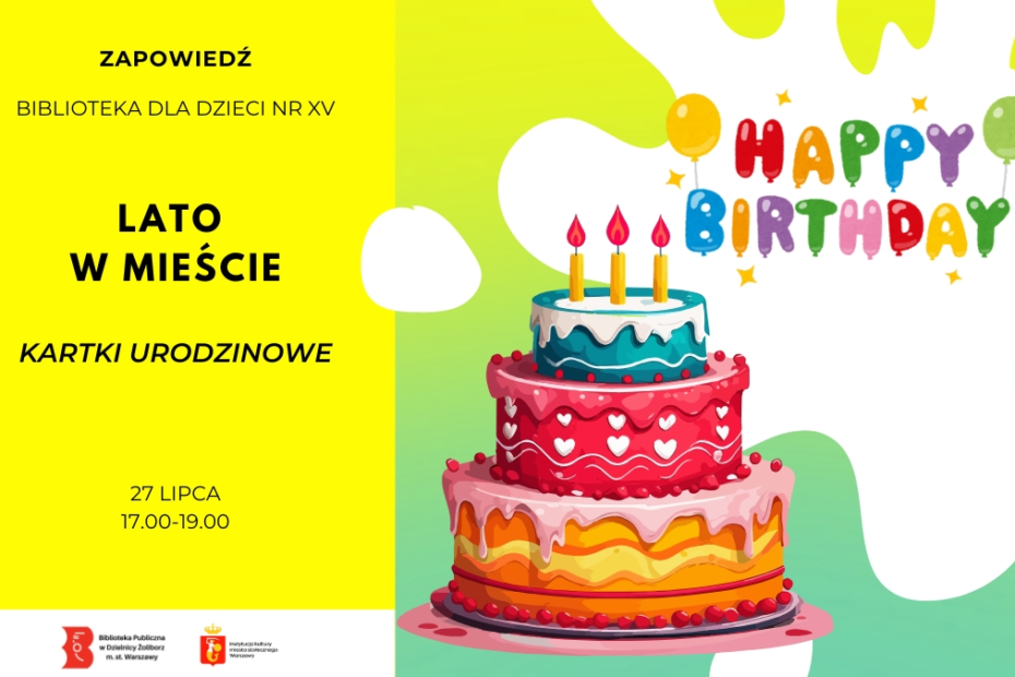 Grafika zapowiadająca warsztaty plastyczne w bibliotece. Grafika jest podzielona pionowo na dwie części. Po lewej stronie, na jaskrawożółtym tle, znajdują się czarne napisy: „ZAPOWIEDŹ”, „BIBLIOTEKA dla dzieci nr XV”, duży tytuł akcji „LATO W MIEŚCIE”, podtytuł „KARTKI URODZINOWE” oraz data i godzina: „27 LIPCA, 17.00-19.00”. Na samym dole umieszczono logo Biblioteki Publicznej w Dzielnicy Żoliborz oraz m.st. Warszawy. Po prawej stronie, na biało-zielonym tle, widnieje ilustracja dużego, trzypiętrowego tortu urodzinowego z zapalonymi trzema świeczkami, a nad nim kolorowy napis z balonów układa się w słowa „HAPPY BIRTHDAY” w otoczeniu gwiazdek.