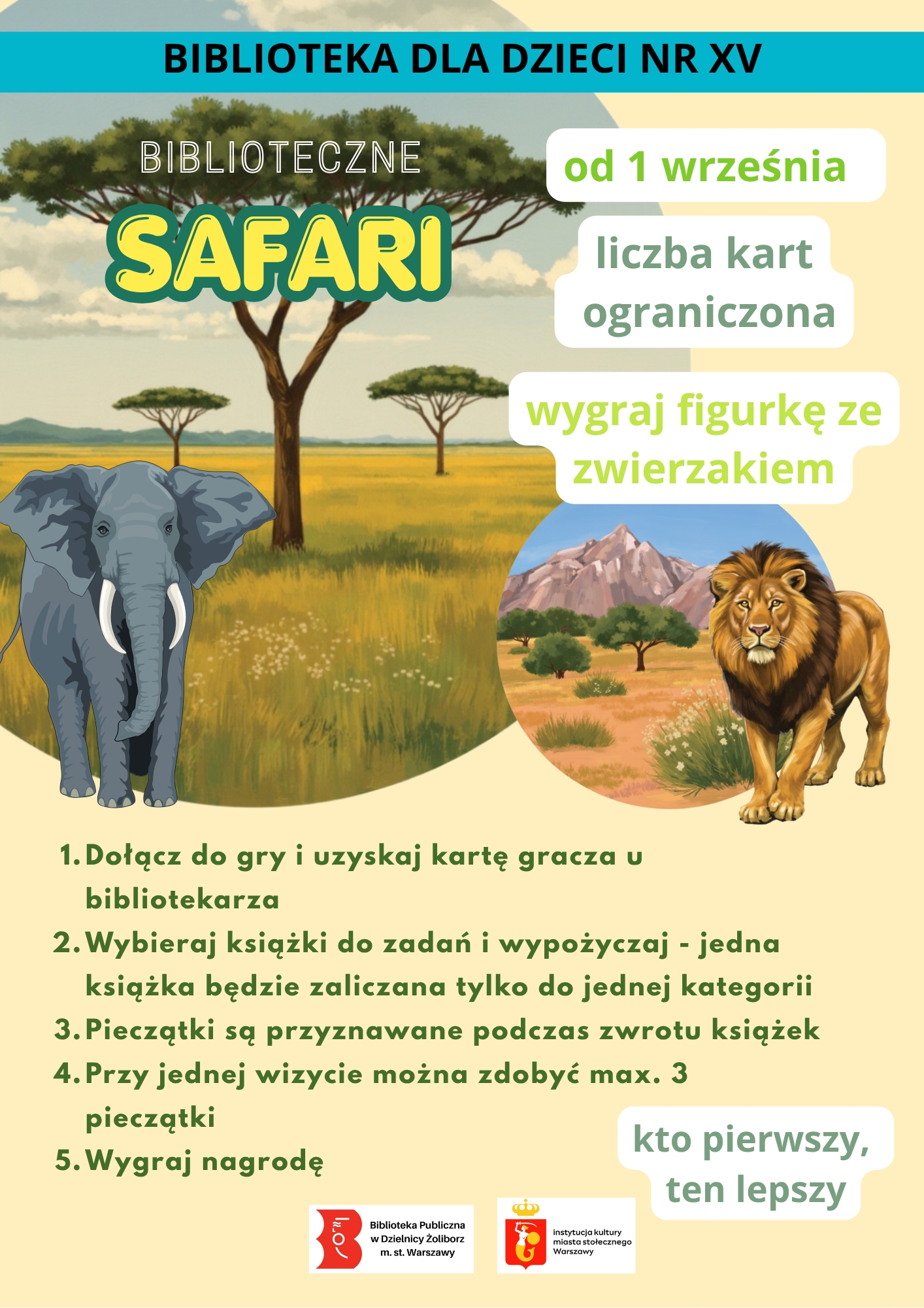 Plakat promocyjny Biblioteki dla Dzieci nr XV w Warszawie dotyczący gry bibliotecznej „Biblioteczne Safari”. Plakat ma tło z grafiką afrykańskiej sawanny, na której widać słonia i lwa. Treść plakatu: BIBLIOTEKA DLA DZIECI NR XV Tytuł gry: BIBLIOTECZNE SAFARI Ważne informacje: Start: od 1 września liczba kart ograniczona Nagroda: wygraj figurkę ze zwierzakiem Zasady gry: Dołącz do gry i uzyskaj kartę gracza u bibliotekarza Wybieraj książki do zadań i wypożyczaj - jedna książka będzie zaliczana tylko do jednej kategorii Pieczątki są przyznawane podczas zwrotu książek Przy jednej wizycie można zdobyć max. 3 pieczątki Wygraj nagrodę Hasło: kto pierwszy, ten lepszy