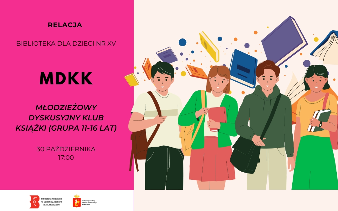 Plakat zapraszający na spotkanie Młodzieżowego Dyskusyjnego Klubu Książki dla młodzieży w wieku 11–16 lat. Po lewej stronie, na różowym tle, widnieją informacje: „Relacja”, „Biblioteka dla Dzieci nr XV”, „MDKK – Młodzieżowy Dyskusyjny Klub Książki (grupa 11–16 lat)”, a także data 30 października i godzina 17:00. Po prawej stronie znajduje się ilustracja czworga młodych osób z książkami, w tle unoszą się kolorowe książki i abstrakcyjne kształty. Na dole umieszczono logotypy Biblioteki Publicznej w Dzielnicy Żoliborz m.st. Warszawy oraz Instytucji kultury miasta stołecznego Warszawy.